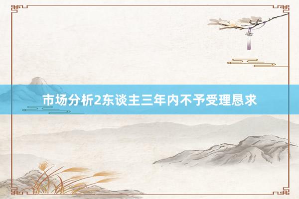 市场分析2东谈主三年内不予受理恳求