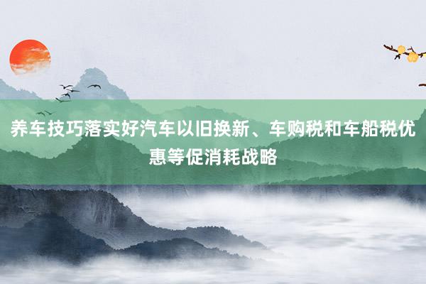 养车技巧落实好汽车以旧换新、车购税和车船税优惠等促消耗战略