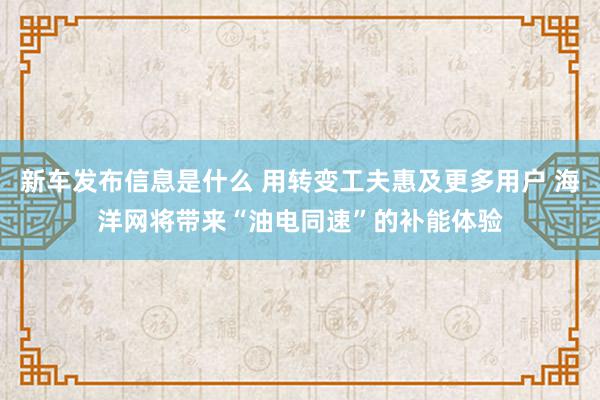 新车发布信息是什么 用转变工夫惠及更多用户 海洋网将带来“油电同速”的补能体验