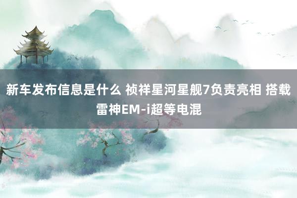 新车发布信息是什么 祯祥星河星舰7负责亮相 搭载雷神EM-i超等电混