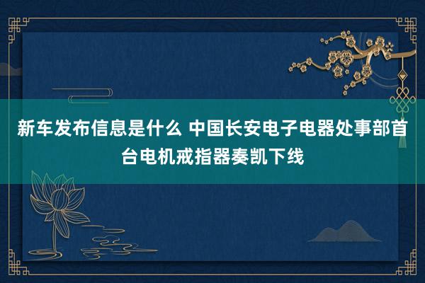 新车发布信息是什么 中国长安电子电器处事部首台电机戒指器奏凯下线