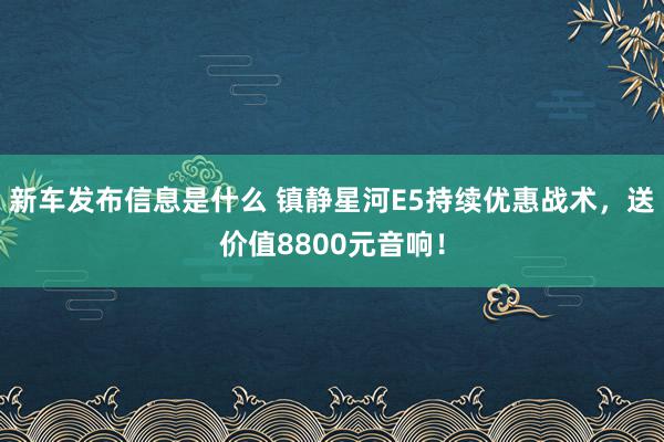 新车发布信息是什么 镇静星河E5持续优惠战术，送价值8800元音响！