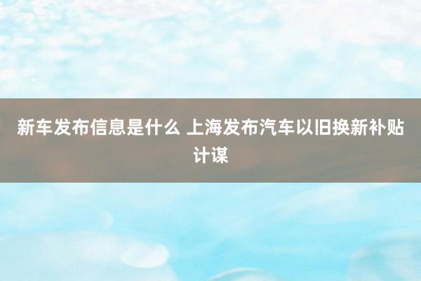 新车发布信息是什么 上海发布汽车以旧换新补贴计谋