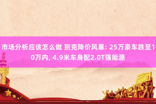 市场分析应该怎么做 别克降价风暴: 25万豪车跌至10万内, 4.9米车身配2.0T强能源