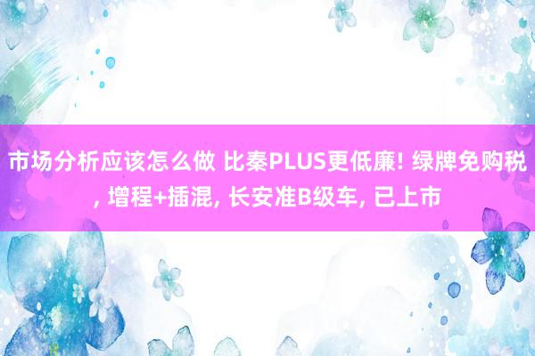 市场分析应该怎么做 比秦PLUS更低廉! 绿牌免购税, 增程+插混, 长安准B级车, 已上市