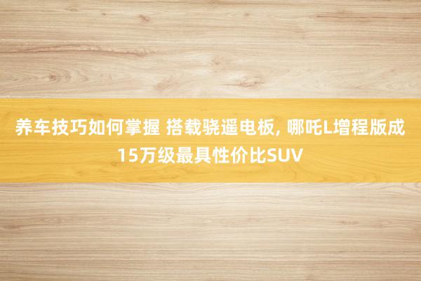 养车技巧如何掌握 搭载骁遥电板, 哪吒L增程版成15万级最具性价比SUV