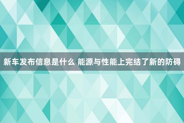 新车发布信息是什么 能源与性能上完结了新的防碍