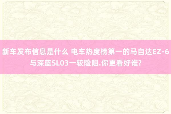 新车发布信息是什么 电车热度榜第一的马自达EZ-6与深蓝SL03一较险阻.你更看好谁?