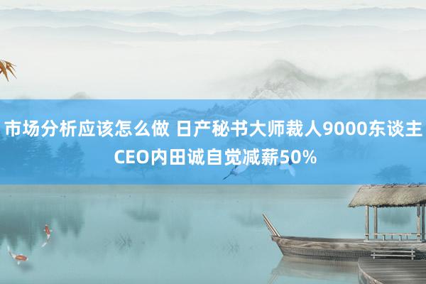 市场分析应该怎么做 日产秘书大师裁人9000东谈主 CEO内田诚自觉减薪50%