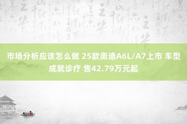 市场分析应该怎么做 25款奥迪A6L/A7上市 车型成就诊疗 售42.79万元起