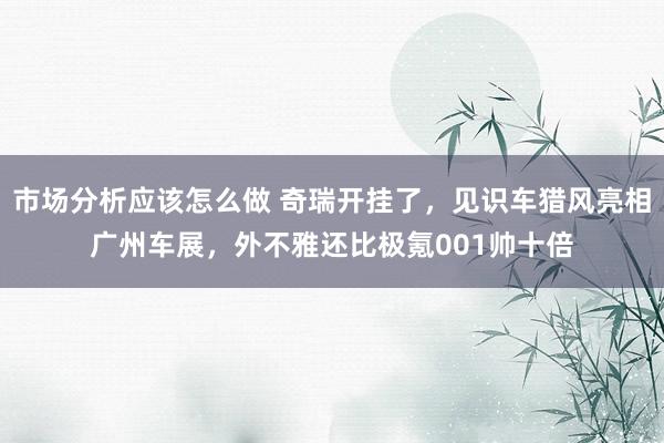 市场分析应该怎么做 奇瑞开挂了，见识车猎风亮相广州车展，外不雅还比极氪001帅十倍