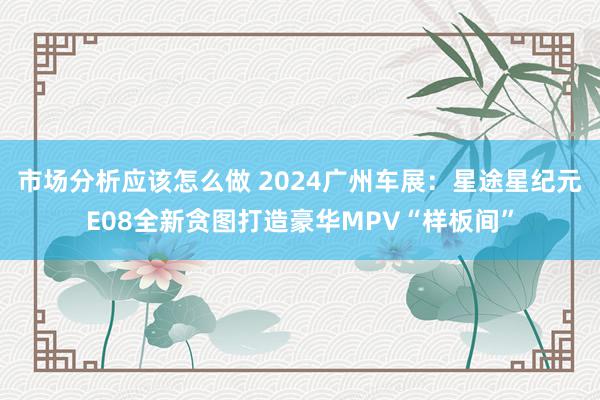 市场分析应该怎么做 2024广州车展：星途星纪元E08全新贪图打造豪华MPV“样板间”