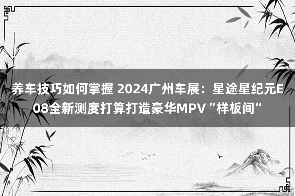 养车技巧如何掌握 2024广州车展：星途星纪元E08全新测度打算打造豪华MPV“样板间”