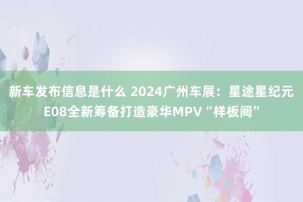 新车发布信息是什么 2024广州车展：星途星纪元E08全新筹备打造豪华MPV“样板间”