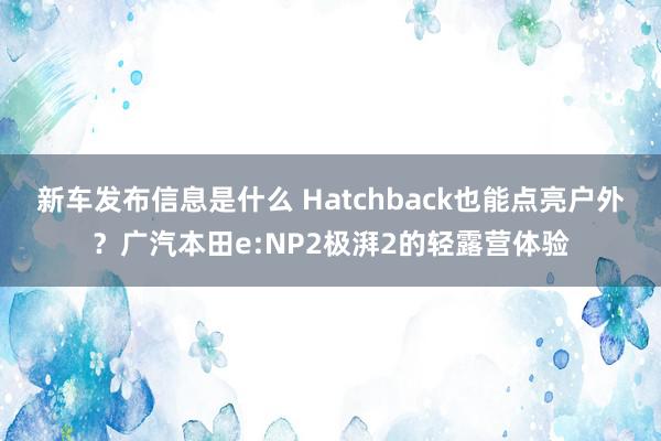 新车发布信息是什么 Hatchback也能点亮户外？广汽本田e:NP2极湃2的轻露营体验