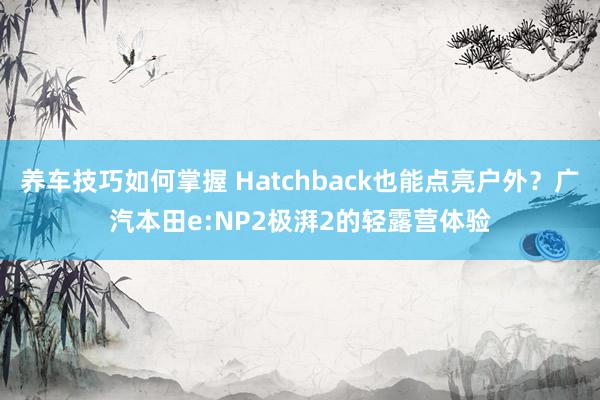 养车技巧如何掌握 Hatchback也能点亮户外？广汽本田e:NP2极湃2的轻露营体验