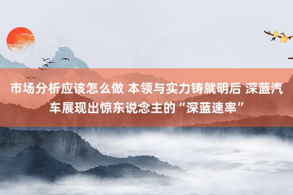 市场分析应该怎么做 本领与实力铸就明后 深蓝汽车展现出惊东说念主的“深蓝速率”