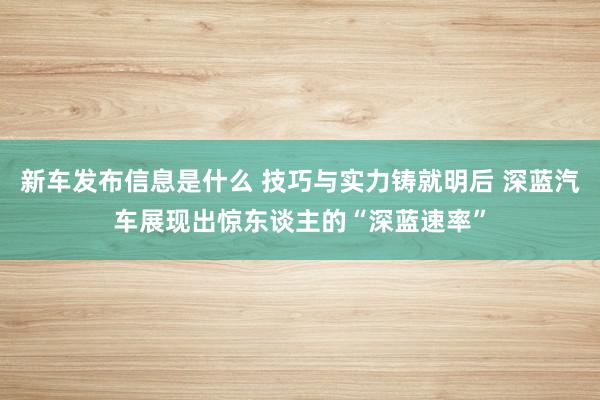 新车发布信息是什么 技巧与实力铸就明后 深蓝汽车展现出惊东谈主的“深蓝速率”