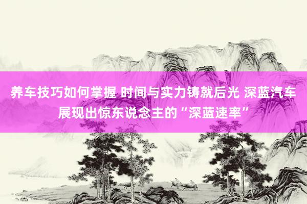 养车技巧如何掌握 时间与实力铸就后光 深蓝汽车展现出惊东说念主的“深蓝速率”