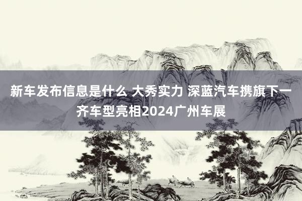 新车发布信息是什么 大秀实力 深蓝汽车携旗下一齐车型亮相2024广州车展