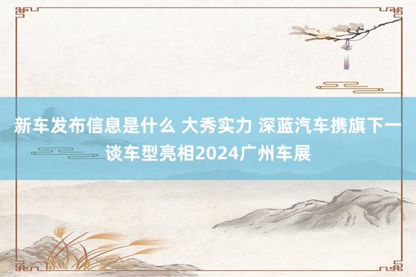 新车发布信息是什么 大秀实力 深蓝汽车携旗下一谈车型亮相2024广州车展