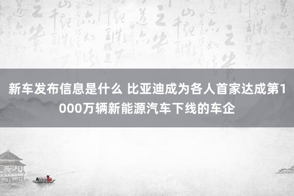 新车发布信息是什么 比亚迪成为各人首家达成第1000万辆新能源汽车下线的车企