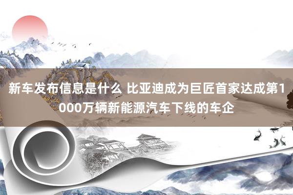 新车发布信息是什么 比亚迪成为巨匠首家达成第1000万辆新能源汽车下线的车企