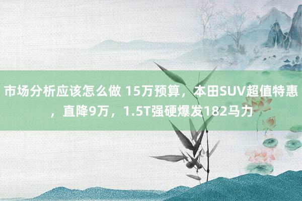 市场分析应该怎么做 15万预算，本田SUV超值特惠，直降9万，1.5T强硬爆发182马力