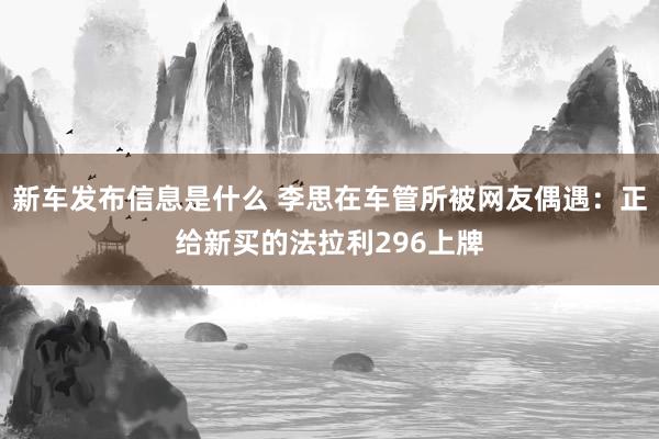 新车发布信息是什么 李思在车管所被网友偶遇：正给新买的法拉利296上牌