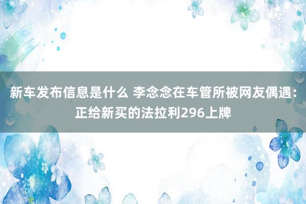 新车发布信息是什么 李念念在车管所被网友偶遇：正给新买的法拉利296上牌