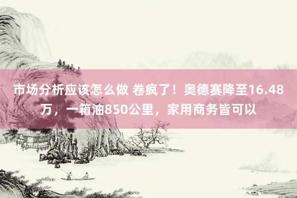 市场分析应该怎么做 卷疯了！奥德赛降至16.48万，一箱油850公里，家用商务皆可以