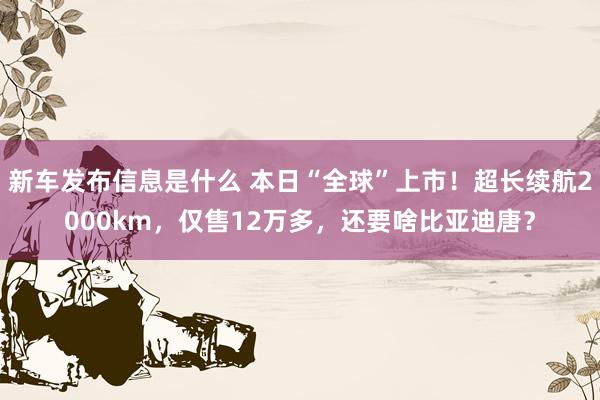 新车发布信息是什么 本日“全球”上市！超长续航2000km，仅售12万多，还要啥比亚迪唐？