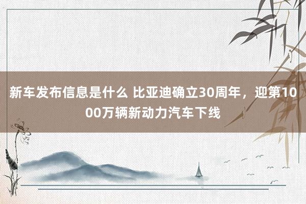 新车发布信息是什么 比亚迪确立30周年，迎第1000万辆新动力汽车下线