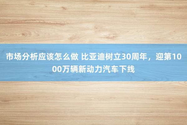 市场分析应该怎么做 比亚迪树立30周年，迎第1000万辆新动力汽车下线