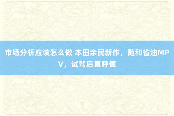 市场分析应该怎么做 本田亲民新作，随和省油MPV，试驾后直呼值