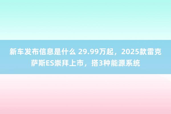 新车发布信息是什么 29.99万起，2025款雷克萨斯ES崇拜上市，搭3种能源系统