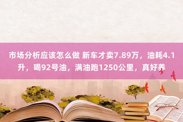 市场分析应该怎么做 新车才卖7.89万，油耗4.1升，喝92号油，满油跑1250公里，真好养