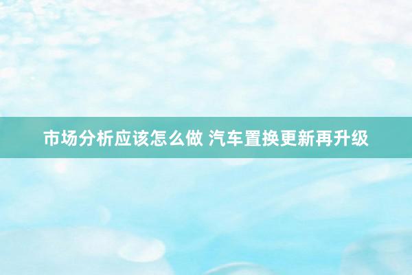 市场分析应该怎么做 汽车置换更新再升级