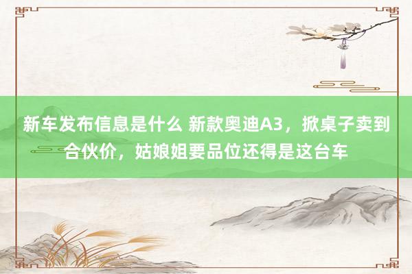 新车发布信息是什么 新款奥迪A3，掀桌子卖到合伙价，姑娘姐要品位还得是这台车