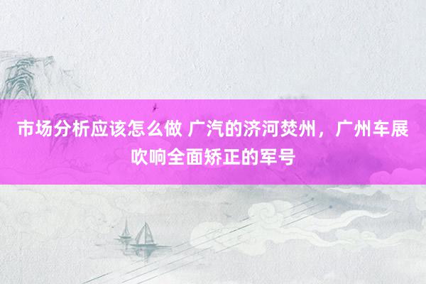 市场分析应该怎么做 广汽的济河焚州，广州车展吹响全面矫正的军号