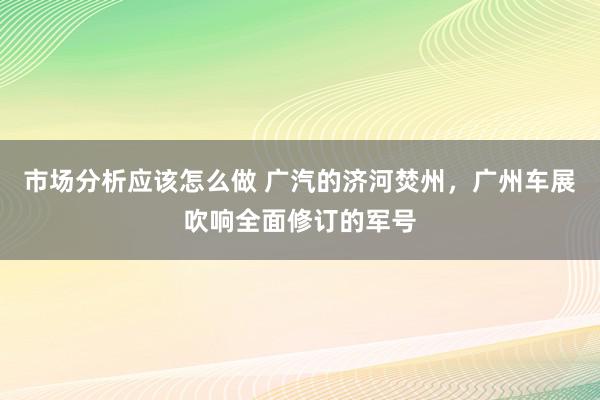 市场分析应该怎么做 广汽的济河焚州，广州车展吹响全面修订的军号