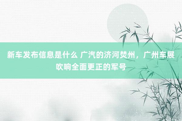 新车发布信息是什么 广汽的济河焚州，广州车展吹响全面更正的军号