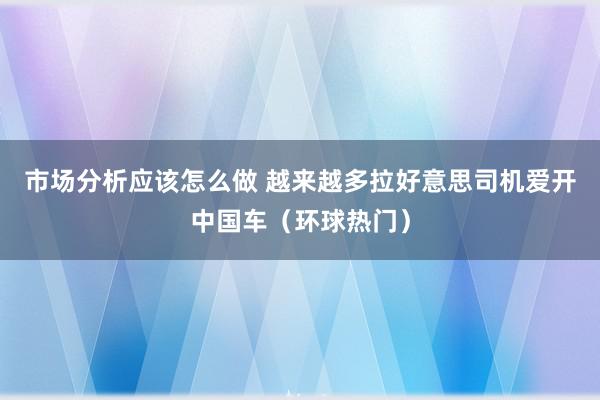 市场分析应该怎么做 越来越多拉好意思司机爱开中国车（环球热门）