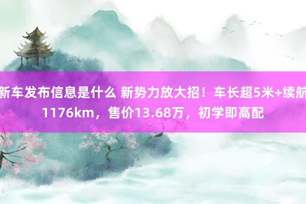 新车发布信息是什么 新势力放大招！车长超5米+续航1176km，售价13.68万，初学即高配