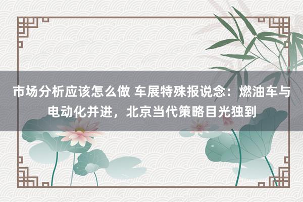 市场分析应该怎么做 车展特殊报说念：燃油车与电动化并进，北京当代策略目光独到