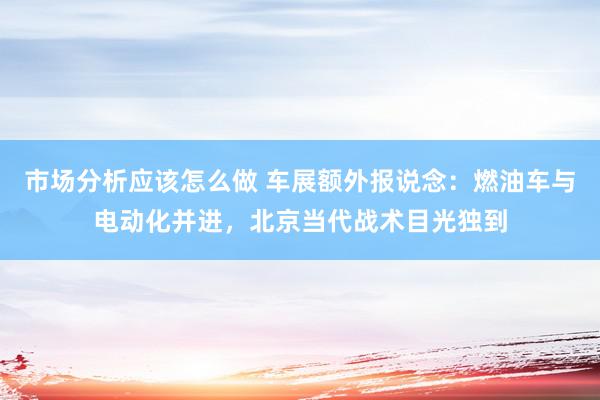 市场分析应该怎么做 车展额外报说念：燃油车与电动化并进，北京当代战术目光独到