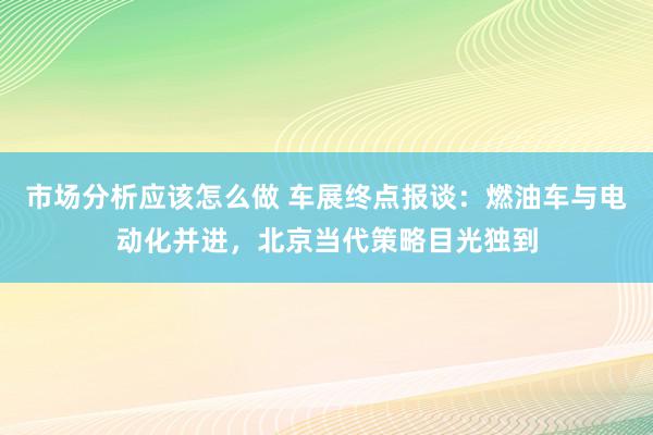 市场分析应该怎么做 车展终点报谈：燃油车与电动化并进，北京当代策略目光独到