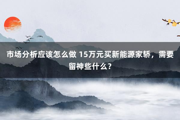 市场分析应该怎么做 15万元买新能源家轿，需要留神些什么？