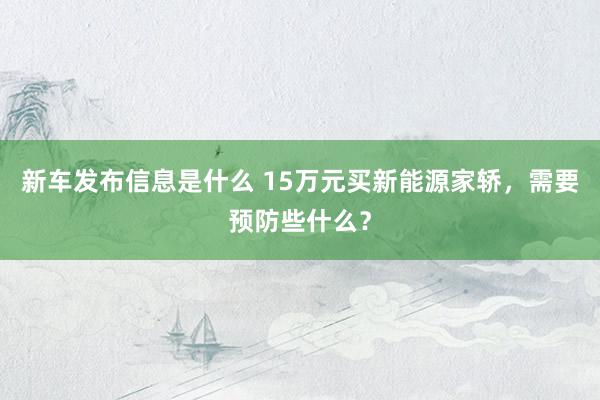 新车发布信息是什么 15万元买新能源家轿，需要预防些什么？