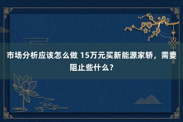 市场分析应该怎么做 15万元买新能源家轿，需要阻止些什么？